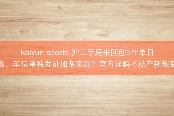 kaiyun sports 沪二手房来回创5年单日新高，车位单独发证加多来回？官方详解不动产新规变化