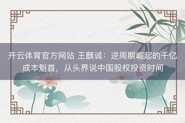 开云体育官方网站 王麒诚:逆周期崛起的千亿成本魁首,从头界说中国股权投资时间