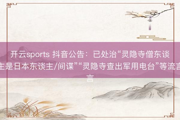 开云sports 抖音公告：已处治“灵隐寺僧东谈主是日本东谈主/间谍”“灵隐寺查出军用电台”等流言