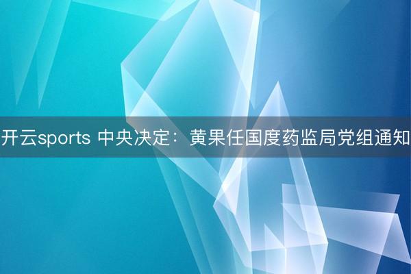 开云sports 中央决定：黄果任国度药监局党组通知