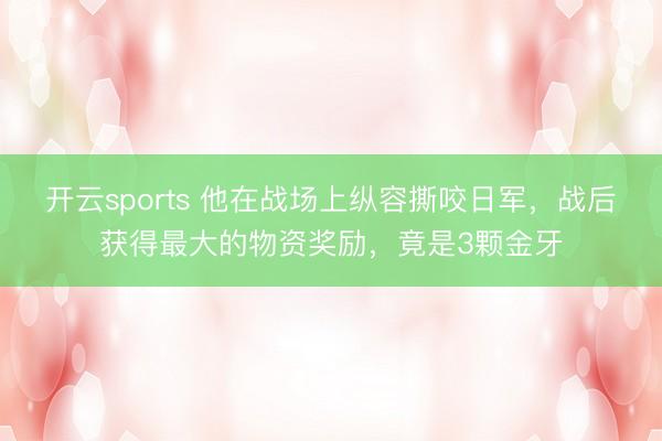 开云sports 他在战场上纵容撕咬日军，战后获得最大的物资奖励，竟是3颗金牙