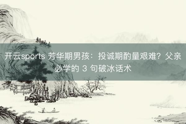 开云sports 芳华期男孩：投诚期酌量艰难？父亲必学的 3 句破冰话术