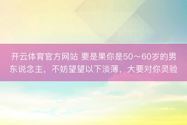 开云体育官方网站 要是果你是50～60岁的男东说念主，不妨望望以下淡薄，大要对你灵验