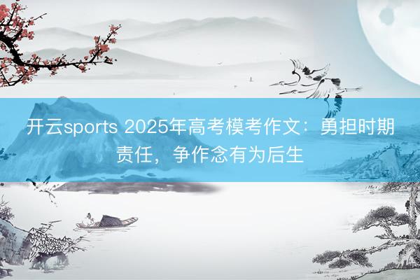 开云sports 2025年高考模考作文：勇担时期责任，争作念有为后生