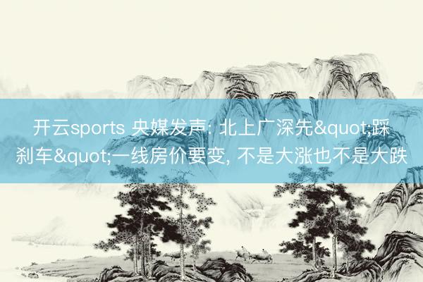 开云sports 央媒发声: 北上广深先"踩刹车"一线房价要变， 不是大涨也不是大跌