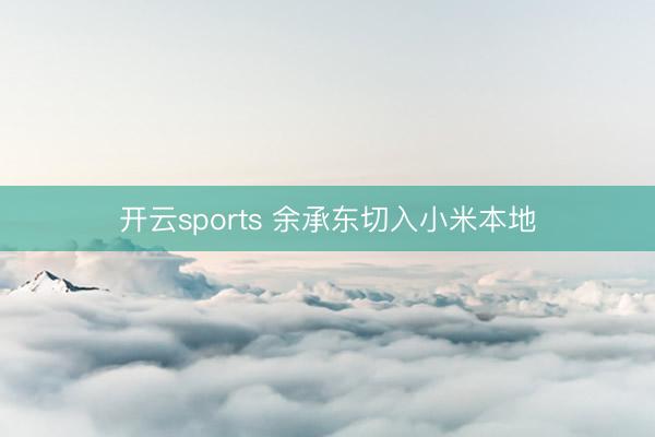 开云sports 余承东切入小米本地