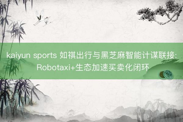 kaiyun sports 如祺出行与黑芝麻智能计谋联接: Robotaxi+生态加速买卖化闭环