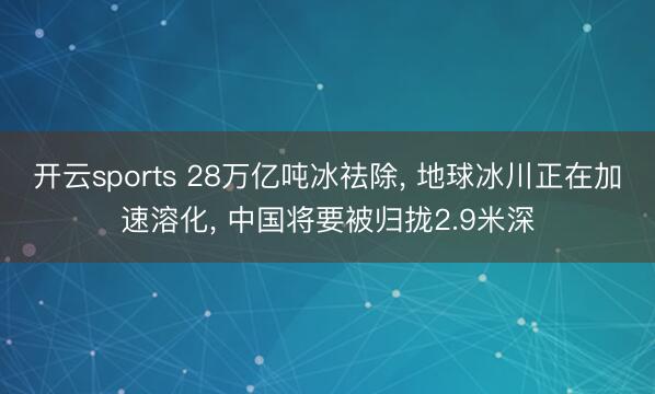 开云sports 28万亿吨冰祛除， 地球冰川正在加速溶化， 中国将要被归拢2.9米深