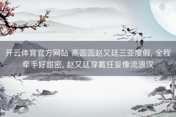 开云体育官方网站 高圆圆赵又廷三亚度假， 全程牵手好甜密， 赵又廷穿戴狂妄像流浪汉