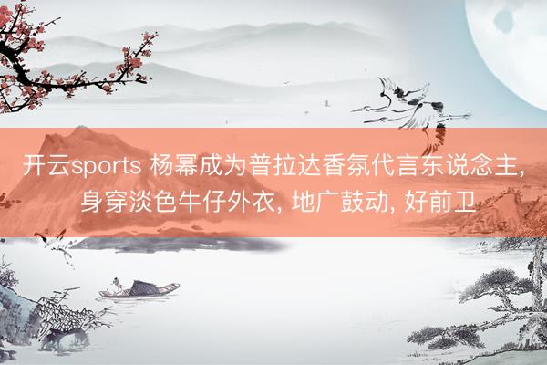 开云sports 杨幂成为普拉达香氛代言东说念主， 身穿淡色牛仔外衣，<a href=