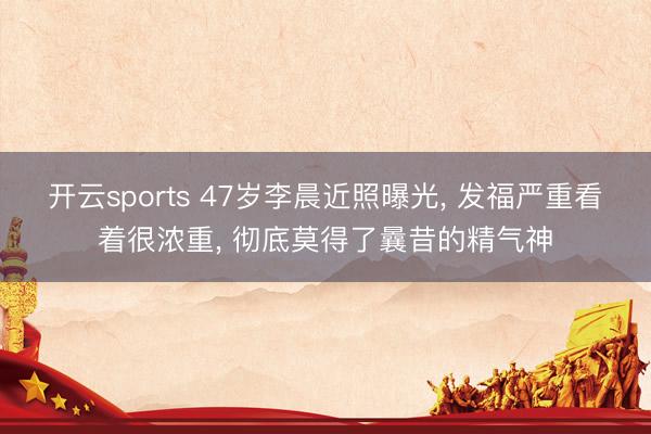 开云sports 47岁李晨近照曝光， 发福严重看着很浓重，<a href=