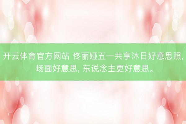 开云体育官方网站 佟丽娅五一共享沐日好意思照， 场面好意思， 东说念主更好意思<a href=