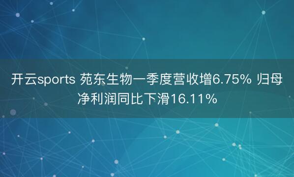 开云sports 苑东生物一季度营收增6.75% 归母净利润同比下滑16.11%