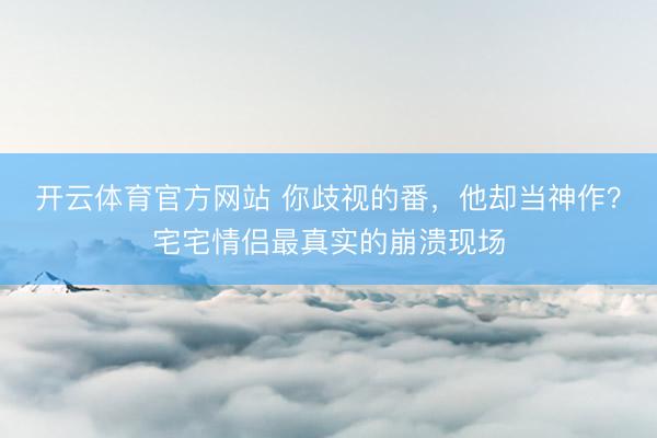 开云体育官方网站 你歧视的番，他却当神作？宅宅情侣最真实的崩溃现场