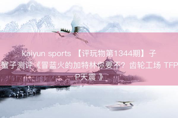 kaiyun sports 【评玩物第1344期】子小天：蟹子测评《冒蓝火的加特林你要不？齿轮工场 TFP天震 》