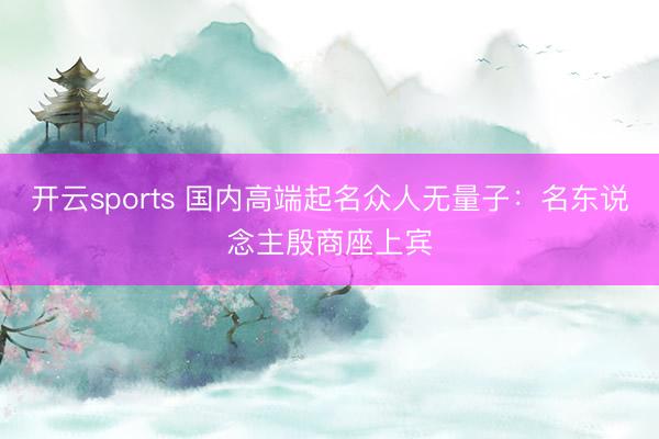 开云sports 国内高端起名众人无量子：名东说念主殷商座上宾