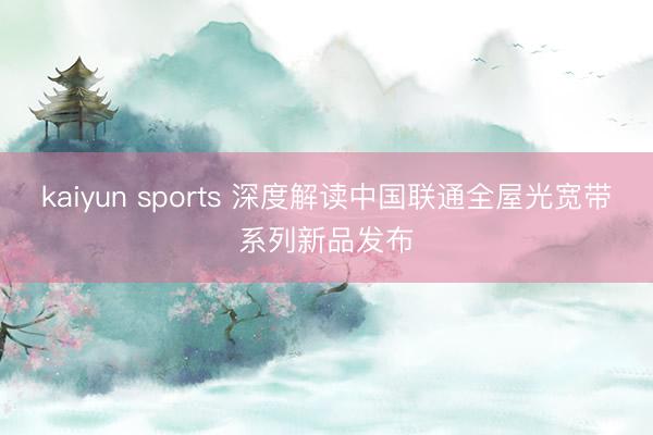 kaiyun sports 深度解读中国联通全屋光宽带系列新品发布