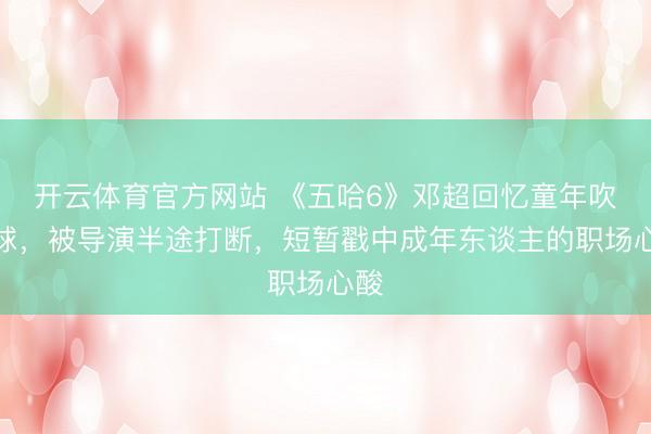 开云体育官方网站 《五哈6》邓超回忆童年吹气球，被导演半途打断，短暂戳中成年东谈主的职场心酸