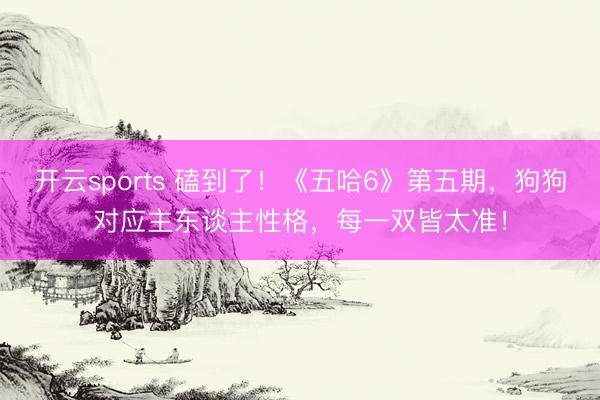 开云sports 磕到了！《五哈6》第五期，狗狗对应主东谈主性格，每一双皆太准！