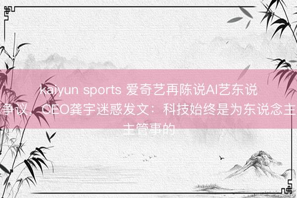 kaiyun sports 爱奇艺再陈说AI艺东说念主库争议，CEO龚宇迷惑发文：科技始终是为东说念主管事的