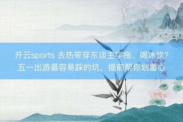 开云sports 去热带穿东谈主字拖、喝冰饮？五一出游最容易踩的坑，提前帮你划重心