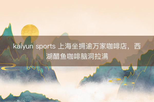 kaiyun sports 上海坐拥逾万家咖啡店，西湖醋鱼咖啡脑洞拉满