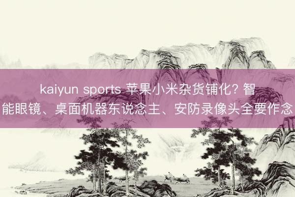 kaiyun sports 苹果小米杂货铺化? 智能眼镜、桌面机器东说念主、安防录像头全要作念