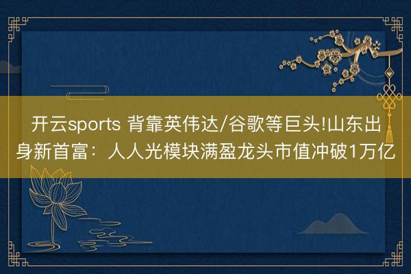 开云sports 背靠英伟达/谷歌等巨头!山东出身新首富：人人光模块满盈龙头市值冲破1万亿