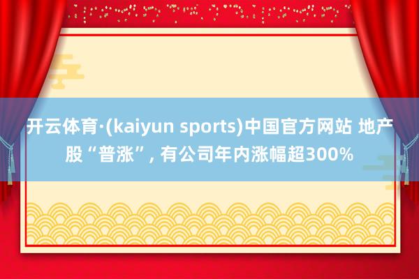 开云体育·(kaiyun sports)中国官方网站 地产股“普涨”， 有公司年内涨幅超300%