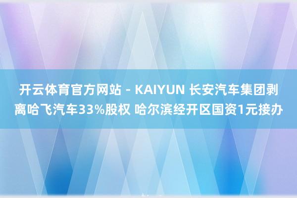 开云体育官方网站 - KAIYUN 长安汽车集团剥离哈飞汽车33%股权 哈尔滨经开区国资1元接办
