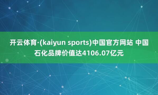 开云体育·(kaiyun sports)中国官方网站 中国石化品牌价值达4106.07亿元