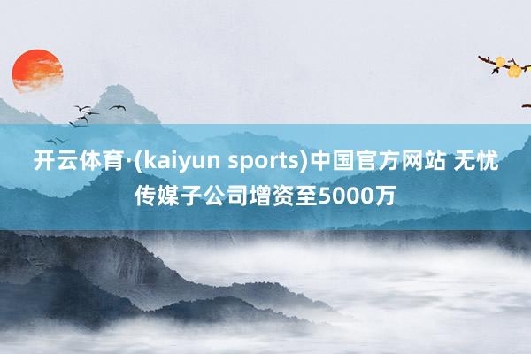开云体育·(kaiyun sports)中国官方网站 无忧传媒子公司增资至5000万