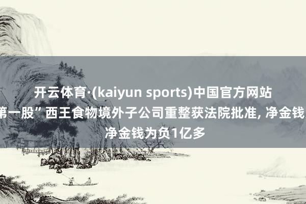 开云体育·(kaiyun sports)中国官方网站 “玉米油第一股”西王食物境外子公司重整获法院批准, 净金钱为负1亿多