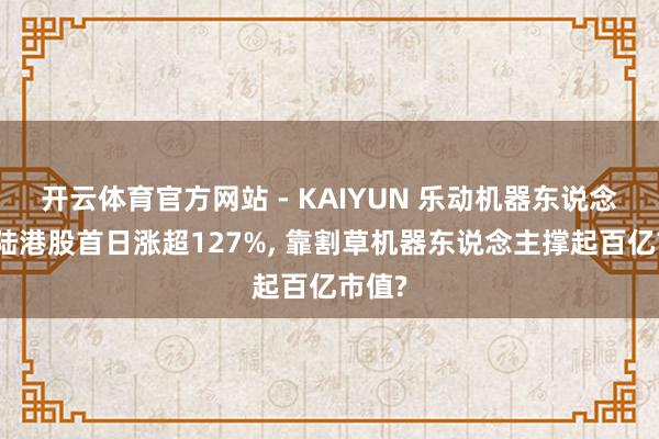 开云体育官方网站 - KAIYUN 乐动机器东说念主登陆港股首日涨超127%, 靠割草机器东说念主撑起百亿市值?