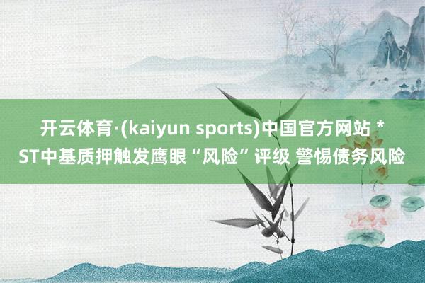 开云体育·(kaiyun sports)中国官方网站 *ST中基质押触发鹰眼“风险”评级 警惕债务风险