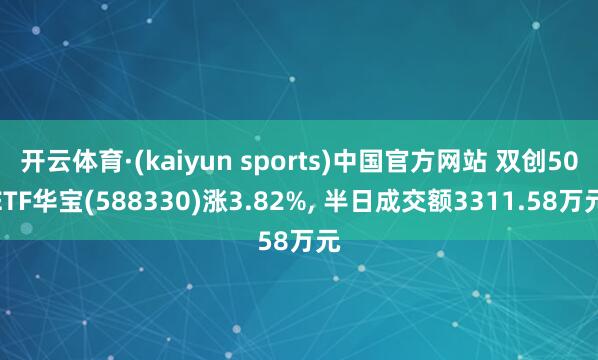 开云体育·(kaiyun sports)中国官方网站 双创50ETF华宝(588330)涨3.82%， 半日成交额3311.58万元