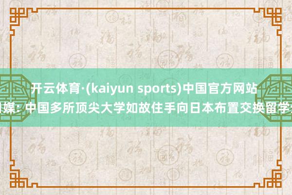 开云体育·(kaiyun sports)中国官方网站 日媒: 中国多所顶尖大学如故住手向日本布置交换留学生