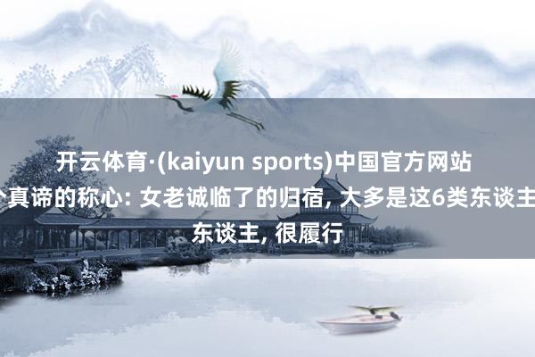 开云体育·(kaiyun sports)中国官方网站 发现一个真谛的称心: 女老诚临了的归宿， 大多是这6类东谈主， 很履行