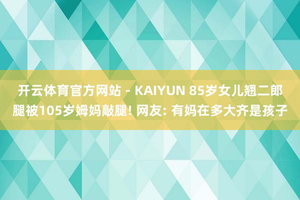 开云体育官方网站 - KAIYUN 85岁女儿翘二郎腿被105岁姆妈敲腿! 网友: 有妈在多大齐是孩子