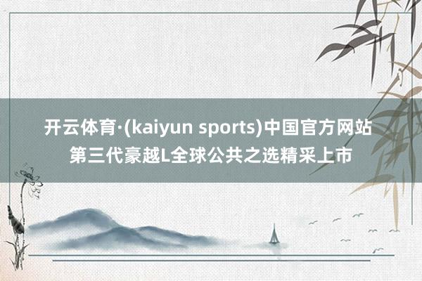 开云体育·(kaiyun sports)中国官方网站 第三代豪越L全球公共之选精采上市