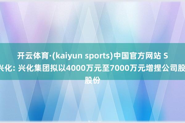 开云体育·(kaiyun sports)中国官方网站 ST兴化: 兴化集团拟以4000万元至7000万元增捏公司股份
