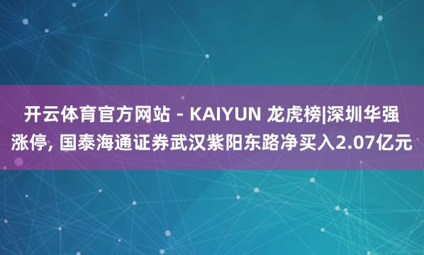 开云体育官方网站 - KAIYUN 龙虎榜|深圳华强涨停， 国泰海通证券武汉紫阳东路净买入2.07亿元