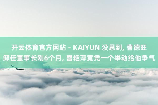 开云体育官方网站 - KAIYUN 没思到， 曹德旺卸任董事长刚6个月， 曹艳萍竟凭一个举动给他争气
