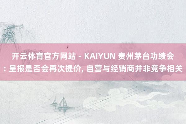 开云体育官方网站 - KAIYUN 贵州茅台功绩会: 呈报是否会再次提价, 自营与经销商并非竞争相关