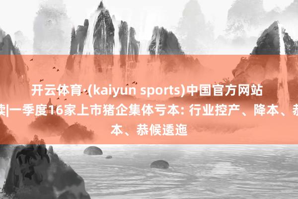 开云体育·(kaiyun sports)中国官方网站 财报解读|一季度16家上市猪企集体亏本: 行业控产、降本、恭候逶迤
