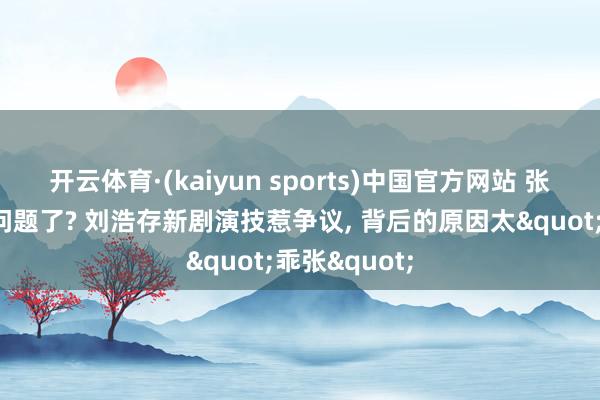 开云体育·(kaiyun sports)中国官方网站 张艺谋眼神出问题了? 刘浩存新剧演技惹争议， 背后的原因太"乖张"