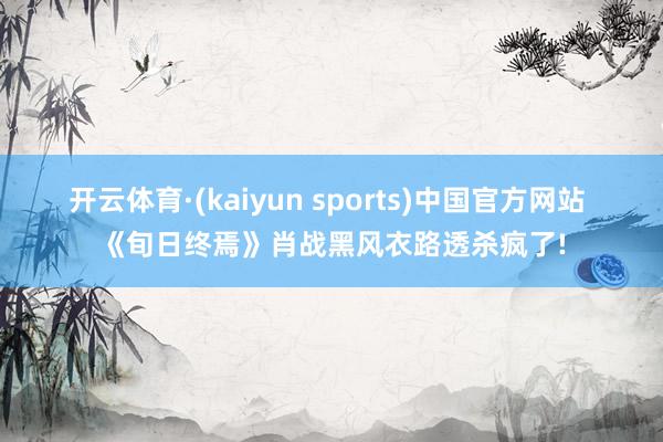 开云体育·(kaiyun sports)中国官方网站 《旬日终焉》肖战黑风衣路透杀疯了!
