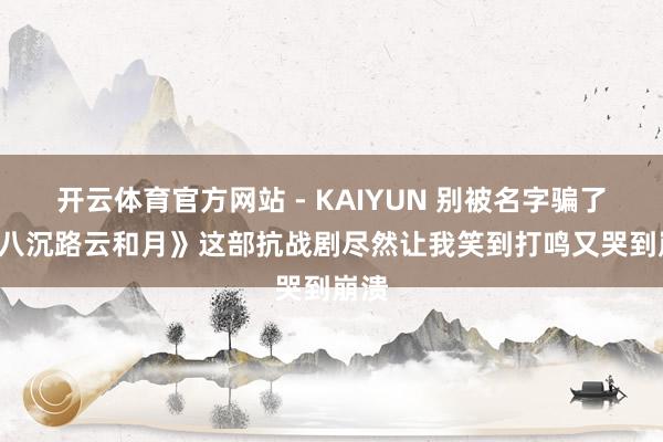 开云体育官方网站 - KAIYUN 别被名字骗了! 《八沉路云和月》这部抗战剧尽然让我笑到打鸣又哭到崩溃