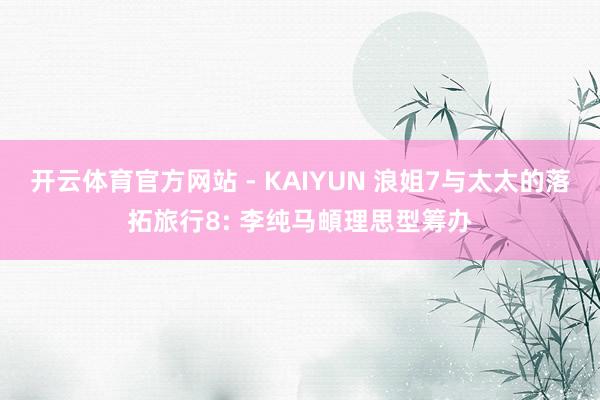 开云体育官方网站 - KAIYUN 浪姐7与太太的落拓旅行8: 李纯马頔理思型筹办