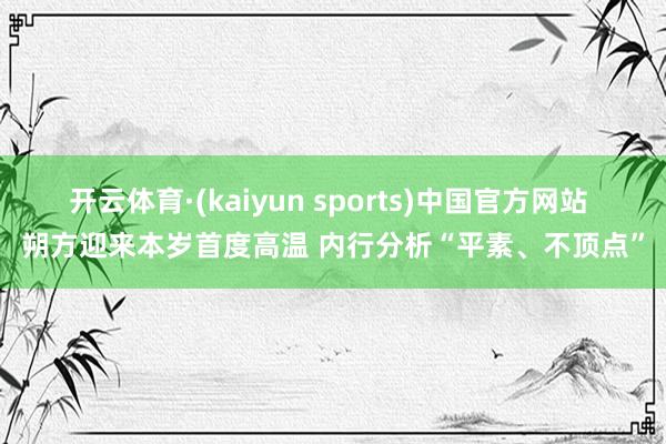 开云体育·(kaiyun sports)中国官方网站 朔方迎来本岁首度高温 内行分析“平素、不顶点”